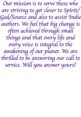 Our mission is to serve those who are striving to get closer to Spirit/God/Source and also to assist Indie authors. We feel that big change is often achieved through small things and that every life and every voice is integral to the awakening of our planet. We are thrilled to be answering our call to service. Will you answer yours?